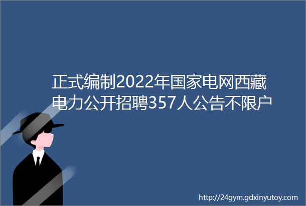 正式编制2022年国家电网西藏电力公开招聘357人公告不限户籍待遇超好专科可报快转给身边需要的人